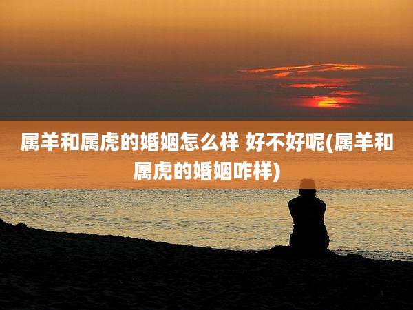 属羊和属虎的婚姻怎么样 好不好呢(属羊和属虎的婚姻咋样)