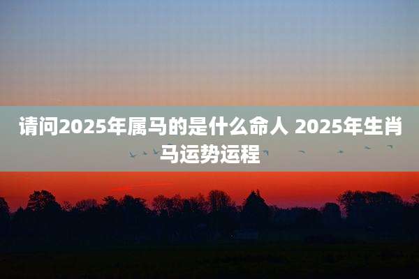请问2025年属马的是什么命人 2025年生肖马运势运程