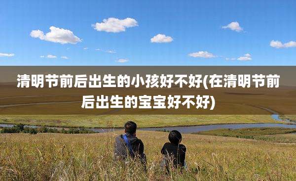 清明节前后出生的小孩好不好(在清明节前后出生的宝宝好不好)