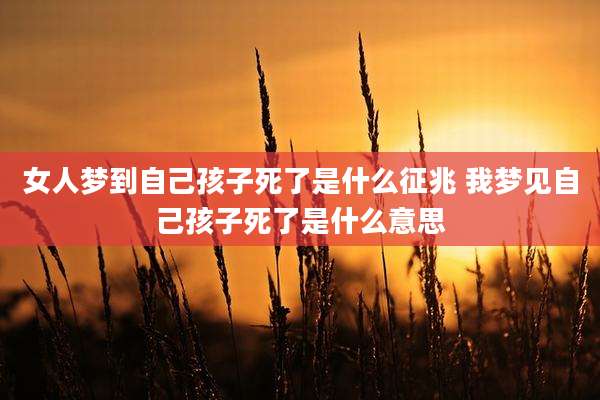 女人梦到自己孩子死了是什么征兆 我梦见自己孩子死了是什么意思