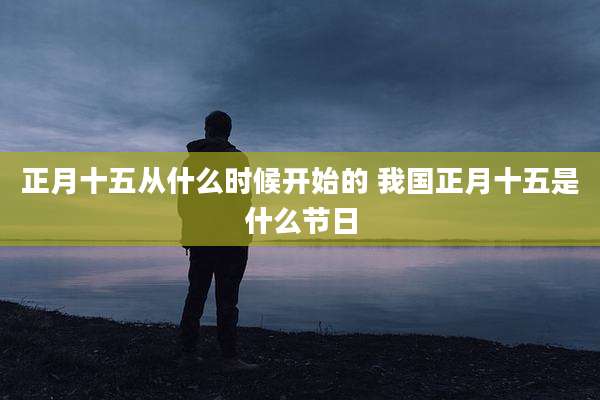 正月十五从什么时候开始的 我国正月十五是什么节日