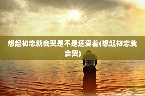 想起初恋就会哭是不是还爱着(想起初恋就会哭)