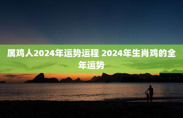 属鸡人2024年运势运程 2024年生肖鸡的全年运势