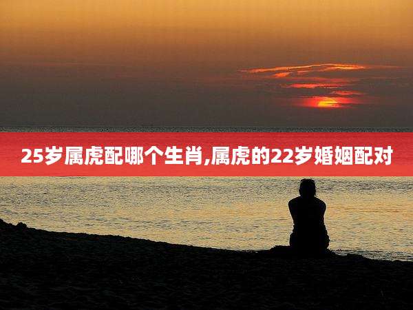 25岁属虎配哪个生肖,属虎的22岁婚姻配对