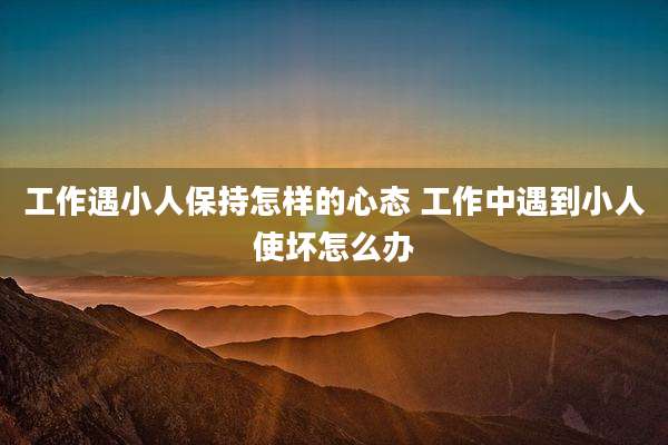 工作遇小人保持怎样的心态 工作中遇到小人使坏怎么办