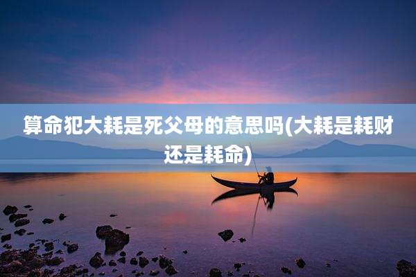 算命犯大耗是死父母的意思吗(大耗是耗财还是耗命)