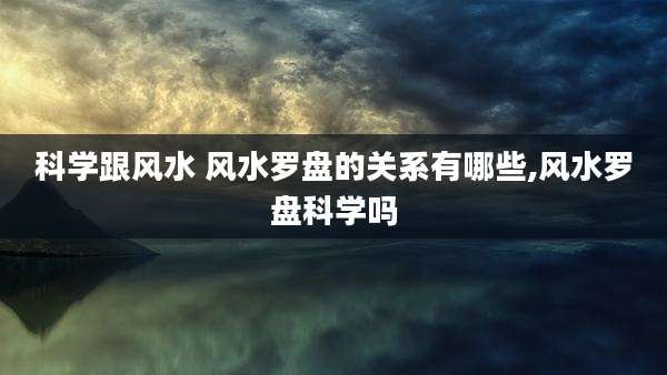 科学跟风水 风水罗盘的关系有哪些,风水罗盘科学吗