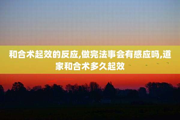 和合术起效的反应,做完法事会有感应吗,道家和合术多久起效