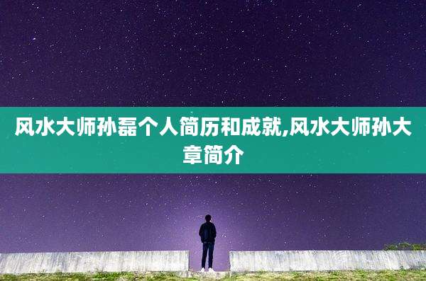 风水大师孙磊个人简历和成就,风水大师孙大章简介