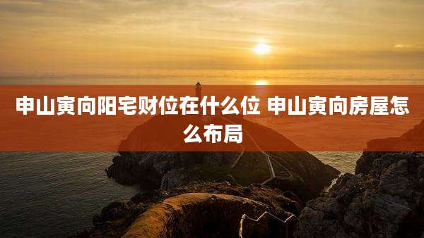 申山寅向阳宅财位在什么位 申山寅向房屋怎么布局