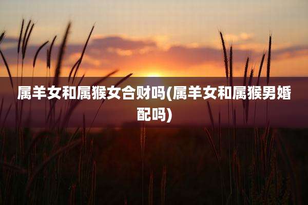 属羊女和属猴女合财吗(属羊女和属猴男婚配吗)