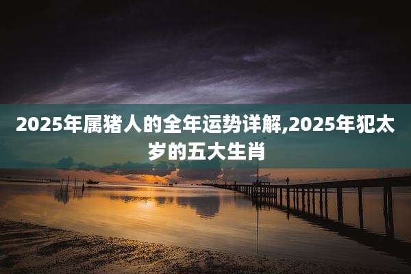 2025年属猪人的全年运势详解,2025年犯太岁的五大生肖