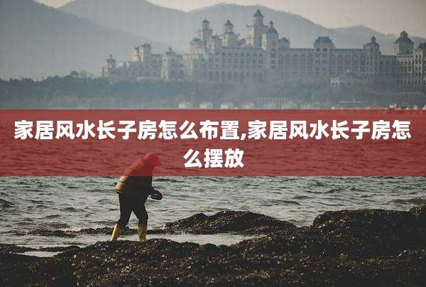 家居风水长子房怎么布置,家居风水长子房怎么摆放