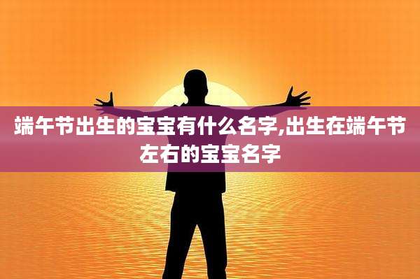 端午节出生的宝宝有什么名字,出生在端午节左右的宝宝名字