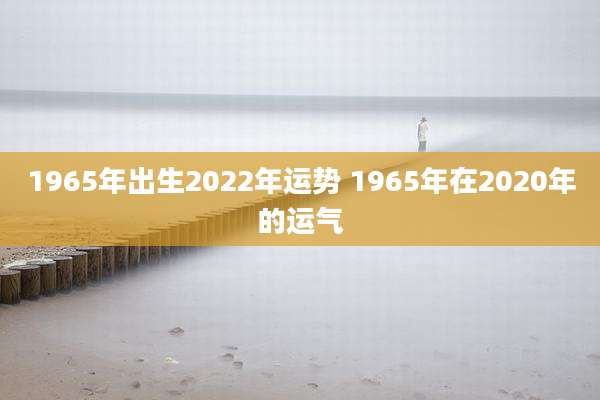 1965年出生2022年运势 1965年在2020年的运气