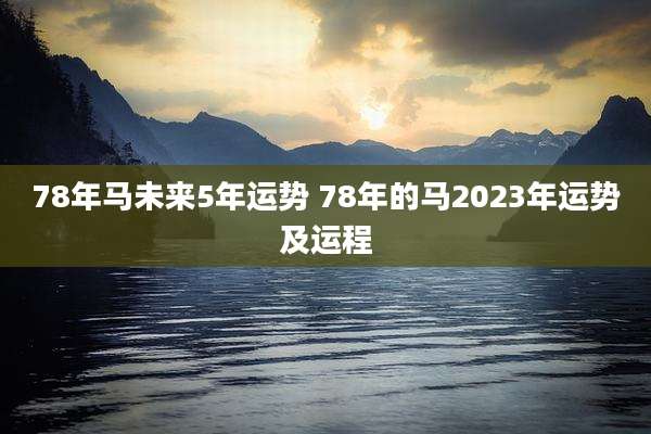 78年马未来5年运势 78年的马2023年运势及运程