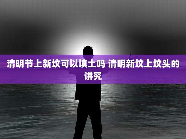 清明节上新坟可以填土吗 清明新坟上坟头的讲究