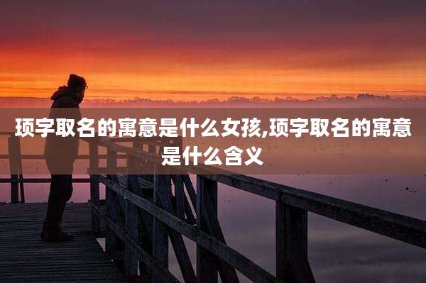顼字取名的寓意是什么女孩,顼字取名的寓意是什么含义