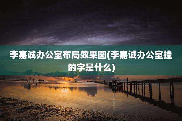 李嘉诚办公室布局效果图(李嘉诚办公室挂的字是什么)