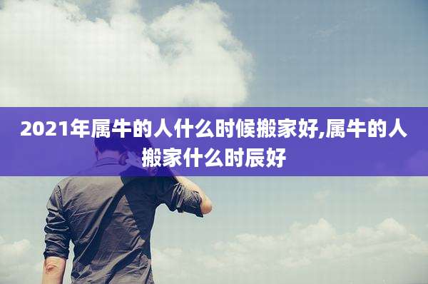 2021年属牛的人什么时候搬家好,属牛的人搬家什么时辰好