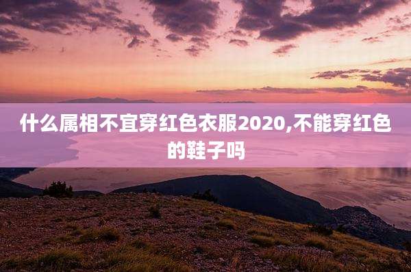什么属相不宜穿红色衣服2020,不能穿红色的鞋子吗