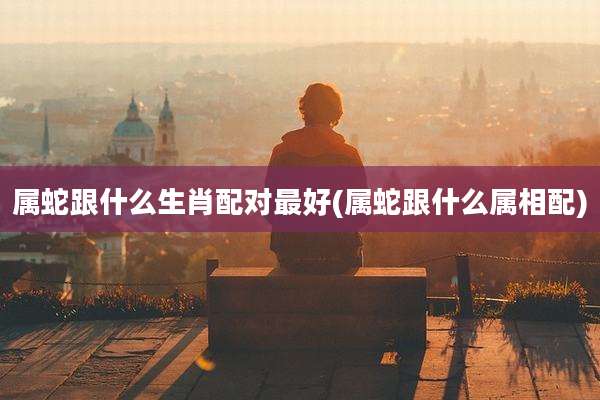 属蛇跟什么生肖配对最好(属蛇跟什么属相配)