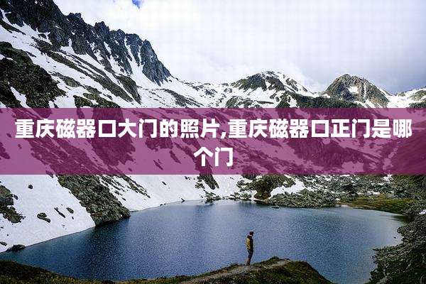 重庆磁器口大门的照片,重庆磁器口正门是哪个门