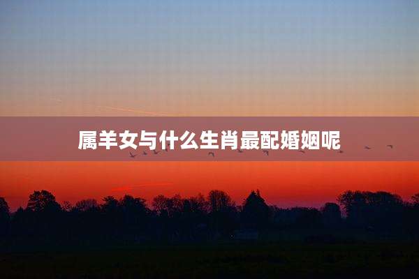 属羊女与什么生肖最配婚姻呢