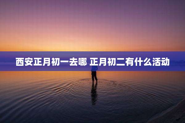 西安正月初一去哪 正月初二有什么活动