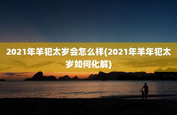 2021年羊犯太岁会怎么样(2021年羊年犯太岁如何化解)