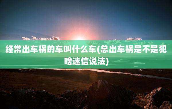 经常出车祸的车叫什么车(总出车祸是不是犯啥迷信说法)
