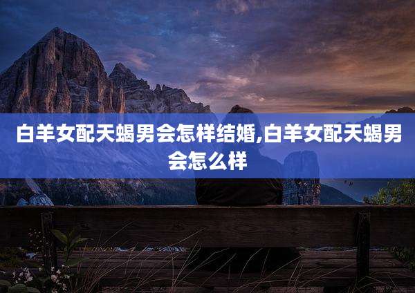 白羊女配天蝎男会怎样结婚,白羊女配天蝎男会怎么样