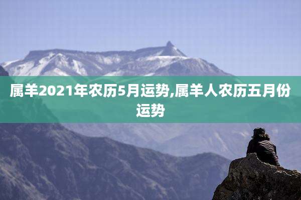 属羊2021年农历5月运势,属羊人农历五月份运势