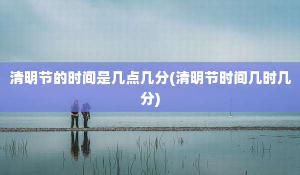 清明节的时间是几点几分(清明节时间几时几分)