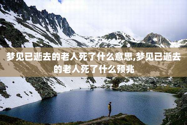 梦见已逝去的老人死了什么意思,梦见已逝去的老人死了什么预兆