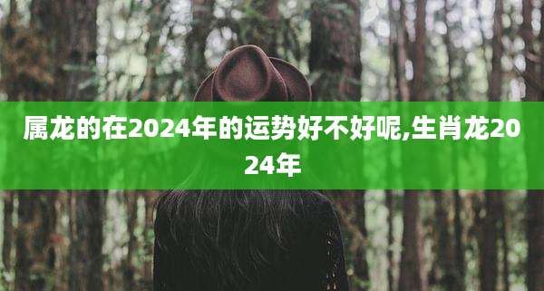 属龙的在2024年的运势好不好呢,生肖龙2024年