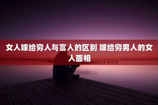 女人嫁给穷人与富人的区别 嫁给穷男人的女人面相