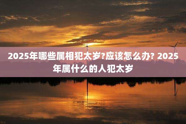 2025年哪些属相犯太岁?应该怎么办? 2025年属什么的人犯太岁