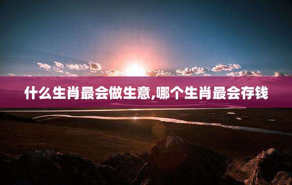 什么生肖最会做生意,哪个生肖最会存钱
