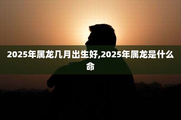 2025年属龙几月出生好,2025年属龙是什么命