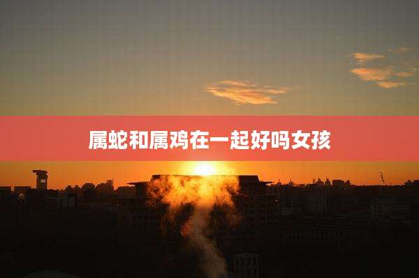 属蛇和属鸡在一起好吗女孩