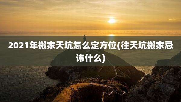 2021年搬家天坑怎么定方位(往天坑搬家忌讳什么)