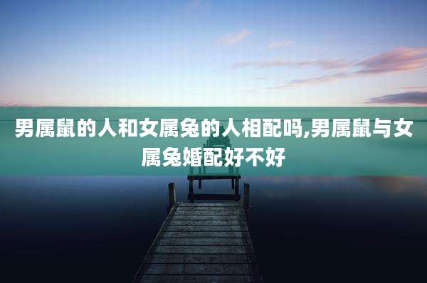 男属鼠的人和女属兔的人相配吗,男属鼠与女属兔婚配好不好