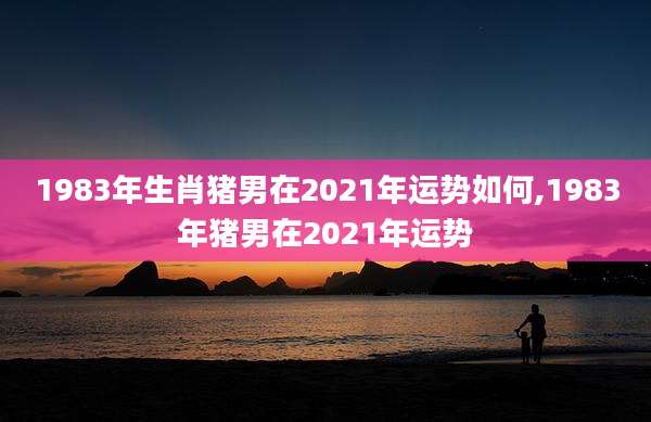 1983年生肖猪男在2021年运势如何,1983年猪男在2021年运势