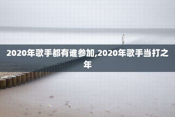 2020年歌手都有谁参加,2020年歌手当打之年