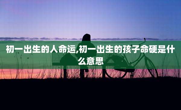 初一出生的人命运,初一出生的孩子命硬是什么意思