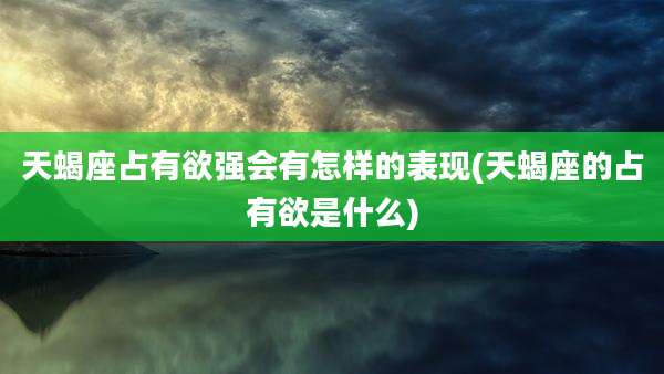 天蝎座占有欲强会有怎样的表现(天蝎座的占有欲是什么)