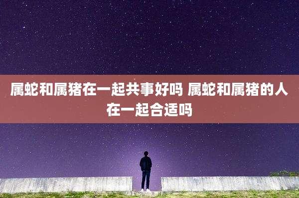 属蛇和属猪在一起共事好吗 属蛇和属猪的人在一起合适吗