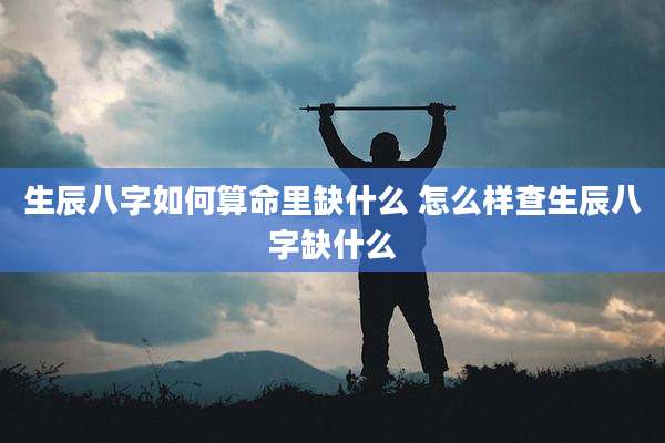 生辰八字如何算命里缺什么 怎么样查生辰八字缺什么