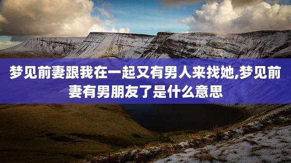 梦见前妻跟我在一起又有男人来找她,梦见前妻有男朋友了是什么意思